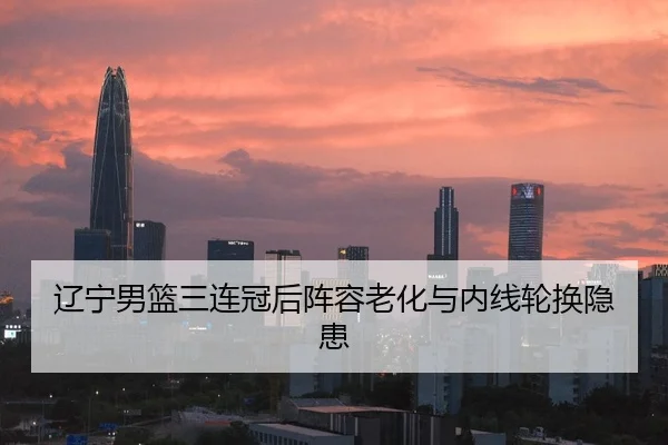 辽宁男篮三连冠后阵容老化与内线轮换隐患