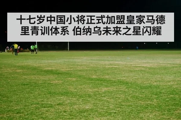 十七岁中国小将正式加盟皇家马德里青训体系 伯纳乌未来之星闪耀