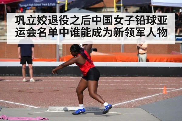 巩立姣退役之后中国女子铅球亚运会名单中谁能成为新领军人物